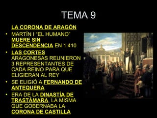 TEMA 9
    LA CORONA DE ARAGÓN
•   MARTÍN I “EL HUMANO”
    MUERE SIN
    DESCENDENCIA EN 1.410
•   LAS CORTES
    ARAGONESAS REUNIERON
    3 REPRESENTANTES DE
    CADA REINO PARA QUE
    ELIGIERAN AL REY
•   SE ELIGIÓ A FERNANDO DE
    ANTEQUERA
•   ERA DE LA DINASTÍA DE
    TRASTÁMARA, LA MISMA
    QUE GOBERNABA LA
    CORONA DE CASTILLA
 