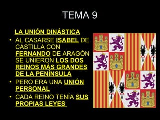 TEMA 9
  LA UNIÓN DINÁSTICA
• AL CASARSE ISABEL DE
  CASTILLA CON
  FERNANDO DE ARAGÓN
  SE UNIERON LOS DOS
  REINOS MÁS GRANDES
  DE LA PENÍNSULA
• PERO ERA UNA UNIÓN
  PERSONAL
• CADA REINO TENÍA SUS
  PROPIAS LEYES
 