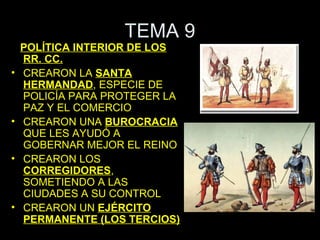 TEMA 9
    POLÍTICA INTERIOR DE LOS
    RR. CC.
•   CREARON LA SANTA
    HERMANDAD, ESPECIE DE
    POLICÍA PARA PROTEGER LA
    PAZ Y EL COMERCIO
•   CREARON UNA BUROCRACIA
    QUE LES AYUDÓ A
    GOBERNAR MEJOR EL REINO
•   CREARON LOS
    CORREGIDORES,
    SOMETIENDO A LAS
    CIUDADES A SU CONTROL
•   CREARON UN EJÉRCITO
    PERMANENTE (LOS TERCIOS)
 