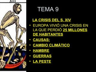 TEMA 9
    LA CRISIS DEL S. XIV
•   EUROPA VIVIÓ UNA CRISIS EN
    LA QUE PERDIÓ 25 MILLONES
    DE HABITANTES
•   CAUSAS:
•   CAMBIO CLIMÁTICO
•   HAMBRE
•   GUERRAS
•   LA PESTE
 