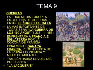 TEMA 9
    GUERRAS
•   LA EDAD MEDIA EUROPEA
    ESTÁ LLENA DE GUERRAS
    ENTRE SEÑORES FEUDALES
•   LA MÁS IMPORTANTE DE
    TODAS SERÁ “LA GUERRA DE
    LOS 100 AÑOS” (1.337 – 1. 453)
•   ENFRENTARÁ A FRANCIA E
    INGLATERRA POR LA
    CORONA DE FRANCIA
•   FINALMENTE GANARÁ
    FRANCIA, PERO A COSTA DE
    LA RUINA ECONÓMICA Y
    MILES DE MUERTES
•   TAMBIÉN HABRÁ REVUELTAS
    POPULARES :
•   “LA JACQUERIE”
 