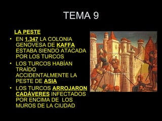 TEMA 9
  LA PESTE
• EN 1.347 LA COLONIA
  GENOVESA DE KAFFA
  ESTABA SIENDO ATACADA
  POR LOS TURCOS
• LOS TURCOS HABÍAN
  TRAÍDO
  ACCIDENTALMENTE LA
  PESTE DE ASIA
• LOS TURCOS ARROJARON
  CADÁVERES INFECTADOS
  POR ENCIMA DE LOS
  MUROS DE LA CIUDAD
 
