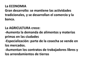 La ECONOMIA
Gran desarrollo: se mantiene las actividades
tradicionales, y se desarrollan el comercio y la
banca.
La AGRICULTURA crece:
-Aumenta la demanda de alimentos y materias
primas en las ciudades
-Especialización: parte de la cosecha se vende en
los mercados.
-Aumentan los contratos de trabajadores libres y
los arrendamientos de tierras
 