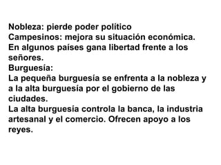 Nobleza: pierde poder político
Campesinos: mejora su situación económica.
En algunos países gana libertad frente a los
señores.
Burguesía:
La pequeña burguesía se enfrenta a la nobleza y
a la alta burguesía por el gobierno de las
ciudades.
La alta burguesía controla la banca, la industria
artesanal y el comercio. Ofrecen apoyo a los
reyes.
 