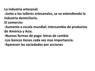 La industria artesanal:
-Junto a los talleres artesanales, se va extendiendo la
industria domiciliaria.
El comercio:
-Aumenta a escala mundial; intercambio de productos
de América y Asia.
-Nuevas formas de pago: letras de cambio
-Los bancos tienes cada vez mas importancia.
-Aparecen las sociedades por acciones
 