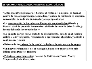 •Antropocentrismo: hacer del hombre el centro del universo; es decir, el
centro de todas sus preocupaciones, devolviéndole la confianza en sí mismo,
convencidos de cada ser humano forja su propio destino
La recuperación de los saberes e ideales del mundo clásico (Grecia y
Roma), edad de oro de la humanidad, olvidada durante la Edad Media, y
fuente del auténtico conocimiento
La apuesta por un nuevo método de conocimiento, basado en el espíritu
crítico y la investigación, renunciando a las verdades absolutas, y abierto a
continuas revisiones
Defensa de los valores de la verdad, la belleza, la tolerancia y la utopía
Un nuevo cristianismo, fiel al evangelio, basado en una relación más
íntima entre Dios y el Hombre
Principales representantes: Erasmo de Rotterdam; Tomás Moro;
Maquiavelo, Luis Vives…etc.
EL PENSAMIENTO HUMANISTA. PRINCIPALES CARACTERÍSTICAS
 