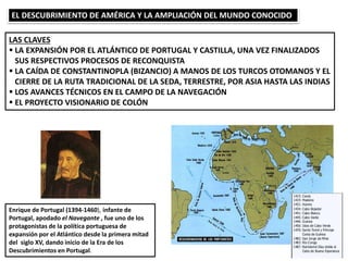 EL DESCUBRIMIENTO DE AMÉRICA Y LA AMPLIACIÓN DEL MUNDO CONOCIDO
LAS CLAVES
 LA EXPANSIÓN POR EL ATLÁNTICO DE PORTUGAL Y CASTILLA, UNA VEZ FINALIZADOS
SUS RESPECTIVOS PROCESOS DE RECONQUISTA
 LA CAÍDA DE CONSTANTINOPLA (BIZANCIO) A MANOS DE LOS TURCOS OTOMANOS Y EL
CIERRE DE LA RUTA TRADICIONAL DE LA SEDA, TERRESTRE, POR ASIA HASTA LAS INDIAS
 LOS AVANCES TÉCNICOS EN EL CAMPO DE LA NAVEGACIÓN
 EL PROYECTO VISIONARIO DE COLÓN
Enrique de Portugal (1394-1460), infante de
Portugal, apodado el Navegante , fue uno de los
protagonistas de la política portuguesa de
expansión por el Atlántico desde la primera mitad
del siglo XV, dando inicio de la Era de los
Descubrimientos en Portugal.
 