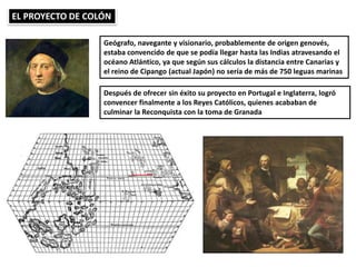 EL PROYECTO DE COLÓN
Geógrafo, navegante y visionario, probablemente de origen genovés,
estaba convencido de que se podía llegar hasta las Indias atravesando el
océano Atlántico, ya que según sus cálculos la distancia entre Canarias y
el reino de Cipango (actual Japón) no sería de más de 750 leguas marinas
Después de ofrecer sin éxito su proyecto en Portugal e Inglaterra, logró
convencer finalmente a los Reyes Católicos, quienes acababan de
culminar la Reconquista con la toma de Granada
 