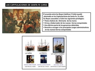 LAS CAPITULACIONES DE SANTA FE (1492)
El acuerdo entre los Reyes Católicos Y Colón quedó
plasmado en las Capitulaciones de Santa Fe. En ellas
los Reyes concedían a Colon los siguientes privilegios:
 Título vitalicio de Almirante de los mares
 Virrey y Gobernador de las nuevas tierras conquistadas
 Una décima parte de las ganancias obtenidas
 Derecho a escoger a los principales cargos administrativos
en las nuevas tierras conquistadas
 
