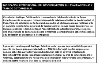 RATIFICACIÓN INTERNACIONAL DEL DESCUBRIMIENTO: BULAS ALEJANDRINAS Y
TRATADO DE TORDESILLAS
Conscientes los Reyes Católicos de la transcendencia del descubrimiento de Colón,
inmediatamente buscaron el reconocimiento de la máxima autoridad de la cristiandad, el
Papa. Para ello solicitaron de Su Santidad, Alejandro VI, el documento que ratificase ante
el mundo la incontestable autoridad de España sobre las nuevas tierras descubiertas: las
Bulas Alejandrinas (1493). En ellas, el Papa ratificaba la autoridad española, establecía
una primera línea de demarcación sobre el Atlántico y condicionaba la soberanía española
a su obligación de evangelizar a los indígenas
A pesar del respaldo papal, los Reyes Católicos sabían que era imprescindible llegar a un
acuerdo con la otra gran potencia rival en el Atlántico, Portugal, que les asegurase su
dominio sobre las nuevas tierras descubiertas. Con este fin se firmó el Tratado de
Tordesillas (1494), donde los portugueses lograron ampliar su área de influencia sobre el
Atlántico, estableciendo una nueva línea de demarcación más favorable a sus intereses, y
que a la postre resultaría vital para su conquista de Brasil
 