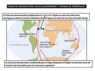 LÍNEAS DE DEMARCACIÓN: BULAS ALEJANDRINAS Y TRATADO DE TORDESILLAS
La línea de demarcación establecida en Tordesillas fijaba un área de influencia
portuguesa sobre el océano Atlántico de 370 leguas al oeste de las islas de Cabo Verde
La línea de demarcación establecida por el Papa Alejandro VI fijaba un primera área de
mucho más favorable para los intereses españoles
 