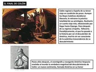 EL FINAL DE COLÓN
Colón regresó a España de su tercer
viaje en condición de preso. Aunque
los Reyes Católicos decidieron
liberarlo, le retiraron la práctica
totalidad de sus privilegios. Realizaría
un cuarto viaje más, obsesionado por
llegar hasta Cipango. Poco después
de su regreso a España, fallecería.
Paradójicamente, el que ha pasado a
la historia por ser el descubridor de
América, moriría sin ser consciente
de la auténtica trascendencia de su
descubrimiento
Pocos años después, el cosmógrafo y navegante Américo Vespucio
revelaba al mundo la verdadera magnitud del descubrimiento de
Colón: un nuevo continente, llamado América en su honor
 