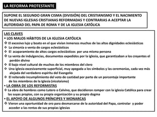LA REFORMA PROTESTANTE
SUPONE EL SEGUNDO GRAN CISMA (DIVISIÓN) DEL CRISTIANISMO Y EL NACIMIENTO
DE NUEVAS IGLESIAS CRISTIANAS REFORMADAS Y CONTRARIAS A ACEPTAR LA
AUTORIDAD DEL PAPA DE ROMA Y DE LA IGLESIA CATÓLICA
LAS CLAVES
 LOS MALOS HÁBITOS DE LA IGLESIA CATÓLICA
 El excesivo lujo y boato en el que vivían inmersos muchas de las altas dignidades eclesiásticas
 La simonía o venta de cargos eclesiásticos
 El acaparamiento de altos cargos eclesiásticos por una misma persona
 La venta de indulgencias, documentos expedidos por la iglesia, que garantizaban a los creyentes el
perdón divino
 El bajo nivel cultural de muchos de los miembros del clero
 Una iglesia excesivamente superficial, muy apegada a los símbolos y las ceremonias, cada vez más
alejada del verdadero espíritu del Evangelio
 El reiterado incumplimiento del voto de castidad por parte de un porcentaje importante
de los miembros de la Iglesia (nicolaísmo)
 LA OBRA DE LOS REFORMISTAS
 La obra de hombres como Lutero o Calvino, que decidieron romper con la iglesia Católica para crear
las suyas propias, con su propia organización y su propio dogma
 EL APOYO DE ALGUNOS PRÍNCIPES Y MONARCAS
 Vieron una oportunidad de oro para desmarcarse de la autoridad del Papa, controlar y poder
acceder a las rentas de sus propias iglesias
 