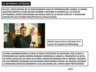 LA REFORMA LUTERANA
EN 1517, POCO DESPUÉS DE SU DECEPCIONANTE VIAJE DE PEREGRINACIÓN A ROMA, EL MONJE
AGUSTINO MARTIN LUTERO DECIDÍA ESCRIBIR Y DIFUNDIR AL MUNDO SUS 95 TESIS DE
WITTENBERG, DONDE DENUNCIABA LOS MALOS USOS DE LA IGLESIA CATÓLICA Y ANUNCIABA
MUCHOS DE LOS FUTUROS PRECEPTOS DE SU NUEVA IGLESIA
LUTERO, DESOBEDECIENDO AL PAPA, SE NEGÓ A RECTIFICAR SU DOCTRINA, POR LO QUE EL
EMPERADOR DEL SACRO IMPERIO ROMANO GERMÁNICO, CARLOS V, PROHIBIÓ EN LA DIETA
DE SPIRA (1529) QUE LAS IDEAS DE LUTERO FUERAN DIFUNDIDAS POR EL IMPERIO. ALGUNOS
DE LOS PRÍNCIPES ALEMANES ALLÍ REUNIDOS PROTESTARON CONTRA TAL MEDIDA, PASANDO
A CONOCERSE DESDE ESE MOMENTO A LOS SEGUIDORES DE LUTERO COMO PROTESTANTES
Martin Lutero clava sus 95 tesis en la
puerta de la iglesia de Wittenberg
vídeo
 