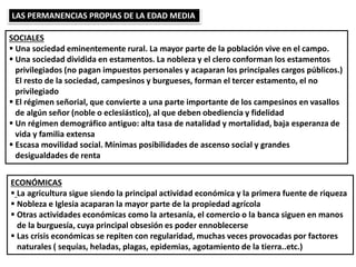 LAS PERMANENCIAS PROPIAS DE LA EDAD MEDIA
SOCIALES
 Una sociedad eminentemente rural. La mayor parte de la población vive en el campo.
 Una sociedad dividida en estamentos. La nobleza y el clero conforman los estamentos
privilegiados (no pagan impuestos personales y acaparan los principales cargos públicos.)
El resto de la sociedad, campesinos y burgueses, forman el tercer estamento, el no
privilegiado
 El régimen señorial, que convierte a una parte importante de los campesinos en vasallos
de algún señor (noble o eclesiástico), al que deben obediencia y fidelidad
 Un régimen demográfico antiguo: alta tasa de natalidad y mortalidad, baja esperanza de
vida y familia extensa
 Escasa movilidad social. Mínimas posibilidades de ascenso social y grandes
desigualdades de renta
ECONÓMICAS
 La agricultura sigue siendo la principal actividad económica y la primera fuente de riqueza
 Nobleza e Iglesia acaparan la mayor parte de la propiedad agrícola
 Otras actividades económicas como la artesanía, el comercio o la banca siguen en manos
de la burguesía, cuya principal obsesión es poder ennoblecerse
 Las crisis económicas se repiten con regularidad, muchas veces provocadas por factores
naturales ( sequías, heladas, plagas, epidemias, agotamiento de la tierra..etc.)
 