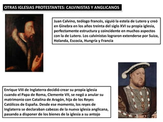 OTRAS IGLESIAS PROTESTANTES: CALVINISTAS Y ANGLICANOS
Juan Calvino, teólogo francés, siguió la estela de Lutero y creó
en Ginebra en los años treinta del siglo XVI su propia iglesia,
perfectamente estructura y coincidente en muchos aspectos
con la de Lutero. Los calvinistas lograron extenderse por Suiza,
Holanda, Escocia, Hungría y Francia
Enrique VIII de Inglaterra decidió crear su propia iglesia
cuando el Papa de Roma, Clemente VII, se negó a anular su
matrimonio con Catalina de Aragón, hija de los Reyes
Católicos de España. Desde ese momento, los reyes de
Inglaterra se declaraban cabezas de la nueva iglesia anglicana,
pasando a disponer de los bienes de la iglesia a su antojo
 