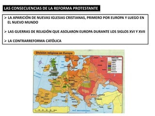 LAS CONSECUENCIAS DE LA REFORMA PROTESTANTE
 LA APARICIÓN DE NUEVAS IGLESIAS CRISTIANAS, PRIMERO POR EUROPA Y LUEGO EN
EL NUEVO MUNDO
 LAS GUERRAS DE RELIGIÓN QUE ASOLARON EUROPA DURANTE LOS SIGLOS XVI Y XVII
 LA CONTRARREFORMA CATÓLICA
 