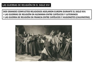 LAS GUERRAS DE RELIGIÓN EN EL SIGLO XVI
DOS GRANDES CONFLICTOS RELIGIOSOS ASOLARON EUROPA DURANTE EL SIGLO XVI:
 LAS GUERRAS DE RELIGIÓN EN ALEMANIA ENTRE CATÓLICOS Y LUTERANOS
 LAS GUERRA DE RELIGIÓN EN FRANCIA ENTRE CATÓLICOS Y HUGONOTES (CALVINISTAS)
 