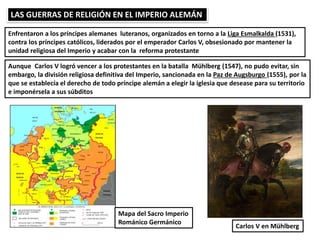 LAS GUERRAS DE RELIGIÓN EN EL IMPERIO ALEMÁN
Enfrentaron a los príncipes alemanes luteranos, organizados en torno a la Liga Esmalkalda (1531),
contra los príncipes católicos, liderados por el emperador Carlos V, obsesionado por mantener la
unidad religiosa del Imperio y acabar con la reforma protestante
Aunque Carlos V logró vencer a los protestantes en la batalla Mühlberg (1547), no pudo evitar, sin
embargo, la división religiosa definitiva del Imperio, sancionada en la Paz de Augsburgo (1555), por la
que se establecía el derecho de todo príncipe alemán a elegir la iglesia que desease para su territorio
e imponérsela a sus súbditos
Carlos V en Mühlberg
Mapa del Sacro Imperio
Románico Germánico
 