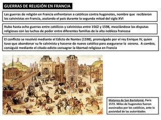 GUERRAS DE RELIGIÓN EN FRANCIA
Las guerras de religión en Francia enfrentaron a católicos contra hugonotes, nombre que recibieron
los calvinistas en Francia, asolando el país durante la segunda mitad del siglo XVI
Hubo hasta ocho guerras entre católicos y calvinistas entre 1562 y 1598, mezclándose las disputas
religiosas con las luchas de poder entre diferentes familias de la alta nobleza francesa
El conflicto se resolvió mediante el Edicto de Nantes (1598), promulgado por el rey Enrique IV, quien
tuvo que abandonar su fe calvinista y hacerse de nuevo católico para asegurarse la corona. A cambio,
consiguió mediante el citado edicto consagrar la libertad religiosa en Francia
Matanza de San Bartolomé, París
1572. Miles de hugonotes fueron
asesinados por los católicos, ante la
pasividad de las autoridades
 