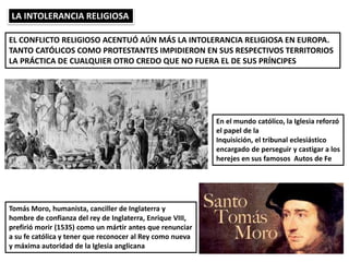 LA INTOLERANCIA RELIGIOSA
EL CONFLICTO RELIGIOSO ACENTUÓ AÚN MÁS LA INTOLERANCIA RELIGIOSA EN EUROPA.
TANTO CATÓLICOS COMO PROTESTANTES IMPIDIERON EN SUS RESPECTIVOS TERRITORIOS
LA PRÁCTICA DE CUALQUIER OTRO CREDO QUE NO FUERA EL DE SUS PRÍNCIPES
En el mundo católico, la Iglesia reforzó
el papel de la
Inquisición, el tribunal eclesiástico
encargado de perseguir y castigar a los
herejes en sus famosos Autos de Fe
Tomás Moro, humanista, canciller de Inglaterra y
hombre de confianza del rey de Inglaterra, Enrique VIII,
prefirió morir (1535) como un mártir antes que renunciar
a su fe católica y tener que reconocer al Rey como nueva
y máxima autoridad de la Iglesia anglicana
 