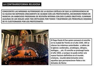 LA CONTRARREFORMA RELIGIOSA
CONSCIENTES LAS MÁXIMAS AUTORIDADES DE LA IGLESIA CATÓLICA DE QUE LA SÚPERVIVENCIA DE
SU IGLESIA NO DEPENDÍA ÚNICAMENTE DE ACABAR CON LOS PROTESTANTES, DECIDIERON PONER EN
MARCHA UN AMBICIOSO PROGRAMA DE REVISIÓN INTERNA CON DOS CLAROS OBJETIVOS: ELIMINAR
ALGUNAS DE LOS MALOS USOS TAN CRITICADOS POR TODOS Y REAFIRMAR LOS PRINCIPALES DOGMAS
DE FE CUESTIONADOS POR LOS PROTESTANTES
El Papa Paulo III fue quien convocó el concilio
en la ciudad de Trento en el año 1545. Allí se
citaron las máximas autoridades y sabios de
la Iglesia: cardenales, arzobispos, obispos,
teólogos.. ..etc. El concilio se prolongó hasta
el año 1563, y aunque no pudo evitar una
nueva fractura definitiva en el mundo
cristiano, resultó determinante entre
aquellos que permanecieron fieles a los
dictados de Roma
 