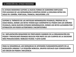 LA APARICIÓN DEL ESTADO MODERNO
EL ESTADO MODERNO SUPONE LA NUEVA FORMA DE GOBIERNO EMPLEADA
POR ALGUNAS DE LAS MONARQUÍAS EUROPEAS DESDE LA SEGUNDA MITAD DEL
SIGLO XV: ESPAÑA, PORTUGAL, FRANCIA, INGLATERRA..ETC
SUPONE EL TRÁNSITO DE LAS ANTIGUAS MONARQUÍAS FEUDALES, PROPIAS DE LA
EDAD MEDIA, DONDE LOS REYES TENÍAN QUE COMPARTIR SU PODER CON LOS SEÑORES
FEUDALES, HACIA NUEVOS ESTADOS MONÁRQUICOS, DONDE LOS REYES LUCHARÁN POR
ESTABLECER UN PODER AUTORITARIO E INCONTESTABLE
SU IMPLANTACIÓN REQUERIRÁ DE PROFUNDOS CAMBIOS EN LA ORGANIZACIÓN DEL
PODER Y PROVOCARÁ GRANDES RECELOS POR PARTE DE LOS CUERPOS DE LA SOCIEDAD
MÁS PERJUDUCADOS: NOBLEZA FEUDAL Y ALTO CLERO
PARA SU DESARROLLO, LOS MONARCAS SE APOYARÁN FUNDAMENTALMENTE EN LA
BURGUESÍA URBANA Y LA PEQUEÑA NOBLEZA, GRUPOS SOCIALES QUE CONSEGUIRÁN
ASÍ CRECER EN PODER E INFLUENCIA
 
