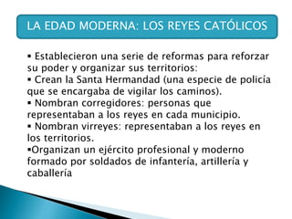 LA EDAD MODERNA: LOS REYES CATÓLICOS
 Establecieron una serie de reformas para reforzar
su poder y organizar sus territorios:
 Crean la Santa Hermandad (una especie de policía
que se encargaba de vigilar los caminos).
 Nombran corregidores: personas que
representaban a los reyes en cada municipio.
 Nombran virreyes: representaban a los reyes en
los territorios.
Organizan un ejército profesional y moderno
formado por soldados de infantería, artillería y
caballería
 