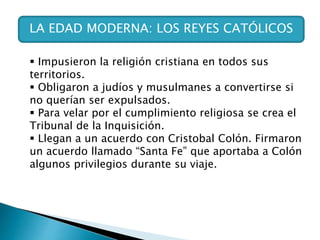 LA EDAD MODERNA: LOS REYES CATÓLICOS
 Impusieron la religión cristiana en todos sus
territorios.
 Obligaron a judíos y musulmanes a convertirse si
no querían ser expulsados.
 Para velar por el cumplimiento religiosa se crea el
Tribunal de la Inquisición.
 Llegan a un acuerdo con Cristobal Colón. Firmaron
un acuerdo llamado “Santa Fe” que aportaba a Colón
algunos privilegios durante su viaje.
 