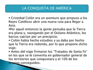 LA CONQUISTA DE AMÉRICA
 Cristobal Colón era un aventuro que propuso a los
Reyes Católicos abrir una nueva ruta para llegar a
Asia.
Por aquel entonces la gente pensaba que la Tierra
era plana y, navegando por el Océano Atlántico, los
barcos caerían por un precipicio.
 Colón había hecho estudios y ya daba por hecho
que la Tierra era redonda, por lo que propone dicho
viaje.
 Antes del viaje firmaron los “Tratados de Santa Fe”
en los que se le convertía en gobernador general de
los territorios que conquistara y el 10% de los
tesoros conseguidos.
 