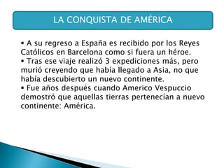 LA CONQUISTA DE AMÉRICA
 A su regreso a España es recibido por los Reyes
Católicos en Barcelona como si fuera un héroe.
 Tras ese viaje realizó 3 expediciones más, pero
murió creyendo que había llegado a Asia, no que
había descubierto un nuevo continente.
 Fue años después cuando Americo Vespuccio
demostró que aquellas tierras pertenecían a nuevo
continente: América.
 