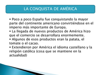 LA CONQUISTA DE AMÉRICA
 Poco a poco España fue conquistando la mayor
parte del continente americano convirtiéndose en el
imperio más importante de Europa.
 La llegada de nuevos productos de América hizo
que el comercio se desarrollara enormemente.
 Algunos de esos productos eran la patata, el
tomate o el cacao.
 Extendieron por América el idioma castellano y la
religión católica (cosa que se mantiene en la
actualidad)
 