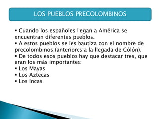 LOS PUEBLOS PRECOLOMBINOS
 Cuando los españoles llegan a América se
encuentran diferentes pueblos.
 A estos pueblos se les bautiza con el nombre de
precolombinos (anteriores a la llegada de Cólón).
 De todos esos pueblos hay que destacar tres, que
eran los más importantes:
 Los Mayas
 Los Aztecas
 Los Incas
 
