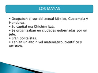 LOS MAYAS
 Ocupaban el sur del actual México, Guatemala y
Honduras.
 Su capital era Chichén Itzá.
 Se organizaban en ciudades gobernadas por un
jefe.
 Eran politeístas.
 Tenían un alto nivel matemático, científico y
artístico.
 