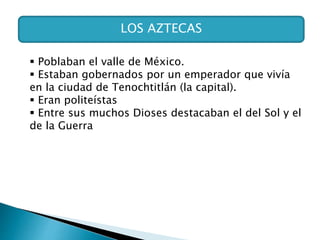 LOS AZTECAS
 Poblaban el valle de México.
 Estaban gobernados por un emperador que vivía
en la ciudad de Tenochtitlán (la capital).
 Eran politeístas
 Entre sus muchos Dioses destacaban el del Sol y el
de la Guerra
 