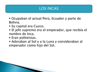 LOS INCAS
 Ocupaban el actual Perú, Ecuador y parte de
Bolivia.
 Su capital era Cuzco.
 El jefe supremo era el emperador, que recibía el
nombre de Inca.
 Eran politeístas.
 Adoraban al Sol y a la Luna y consideraban al
emperador como hijo del Sol.
 