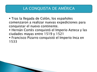 LA CONQUISTA DE AMÉRICA
 Tras la llegada de Colón, los españoles
comenzaron a realizar nuevas expediciones para
conquistar el nuevo continente.
 Hernán Cortés conquistó el Imperio Azteca y las
ciudades mayas entre 1519 y 1521
 Francisco Pizarro conquistó el Imperio Inca en
1533
 