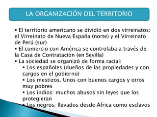 LA ORGANIZACIÓN DEL TERRITORIO
 El territorio americano se dividió en dos virreinatos:
el Virreinato de Nueva España (norte) y el Virreinato
de Perú (sur)
 El comercio con América se controlaba a través de
la Casa de Contratación (en Sevilla)
 La sociedad se organizó de forma racial:
 Los españoles (dueños de las propiedades y con
cargos en el gobierno)
 Los mestizos. Unos con buenos cargos y otros
muy pobres
 Los indios: muchos abusos sin leyes que los
protegieran
 Los negros: llevados desde África como esclavos
 