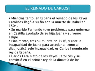 EL REINADO DE CARLOS I
 Mientras tanto, en España el reinado de los Reyes
Católicos llegó a su fin con la muerte de Isabel en
1504.
 Su marido Fernando tuvo problemas para gobernar
en Castilla ayudado de su hija Juana y su yerno
Felipe.
 Finalmente, tras su muerte en 1516, y ante la
incapacidad de Juana para acceder al trono al
diagnosticársele incapacidad, es Carlos I nombrado
rey de España.
 Carlos I era nieto de los Reyes Católicos y se
convirtió en el primer rey de la dinastía de los
Austrias.
 