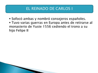 EL REINADO DE CARLOS I
 Sofocó ambas y nombró consejeros españoles.
 Tuvo varias guerras en Europa antes de retirarse al
monasterio de Yuste 1556 cediendo el trono a su
hijo Felipe II
 