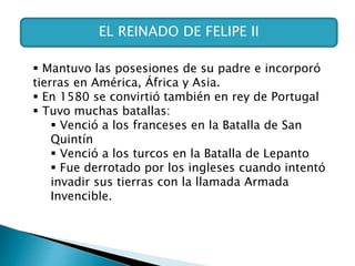 EL REINADO DE FELIPE II
 Mantuvo las posesiones de su padre e incorporó
tierras en América, África y Asia.
 En 1580 se convirtió también en rey de Portugal
 Tuvo muchas batallas:
 Venció a los franceses en la Batalla de San
Quintín
 Venció a los turcos en la Batalla de Lepanto
 Fue derrotado por los ingleses cuando intentó
invadir sus tierras con la llamada Armada
Invencible.
 