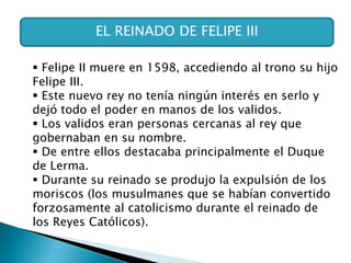EL REINADO DE FELIPE III
 Felipe II muere en 1598, accediendo al trono su hijo
Felipe III.
 Este nuevo rey no tenía ningún interés en serlo y
dejó todo el poder en manos de los validos.
 Los validos eran personas cercanas al rey que
gobernaban en su nombre.
 De entre ellos destacaba principalmente el Duque
de Lerma.
 Durante su reinado se produjo la expulsión de los
moriscos (los musulmanes que se habían convertido
forzosamente al catolicismo durante el reinado de
los Reyes Católicos).
 