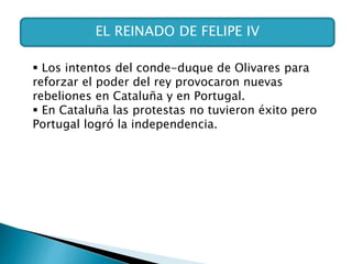 EL REINADO DE FELIPE IV
 Los intentos del conde-duque de Olivares para
reforzar el poder del rey provocaron nuevas
rebeliones en Cataluña y en Portugal.
 En Cataluña las protestas no tuvieron éxito pero
Portugal logró la independencia.
 