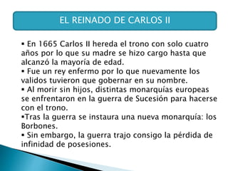 EL REINADO DE CARLOS II
 En 1665 Carlos II hereda el trono con solo cuatro
años por lo que su madre se hizo cargo hasta que
alcanzó la mayoría de edad.
 Fue un rey enfermo por lo que nuevamente los
validos tuvieron que gobernar en su nombre.
 Al morir sin hijos, distintas monarquías europeas
se enfrentaron en la guerra de Sucesión para hacerse
con el trono.
Tras la guerra se instaura una nueva monarquía: los
Borbones.
 Sin embargo, la guerra trajo consigo la pérdida de
infinidad de posesiones.
 