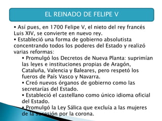 EL REINADO DE FELIPE V
 Así pues, en 1700 Felipe V, el nieto del rey francés
Luis XIV, se convierte en nuevo rey.
 Estableció una forma de gobierno absolutista
concentrando todos los poderes del Estado y realizó
varias reformas:
 Promulgó los Decretos de Nueva Planta: suprimían
las leyes e instituciones propias de Aragón,
Cataluña, Valencia y Baleares, pero respetó los
fueros de País Vasco y Navarra.
 Creó nuevos órganos de gobierno como las
secretarías del Estado.
 Estableció el castellano como único idioma oficial
del Estado.
 Promulgó la Ley Sálica que excluía a las mujeres
de la sucesión por la corona.
 