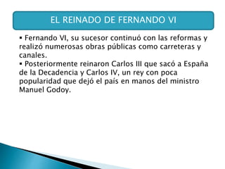 EL REINADO DE FERNANDO VI
 Fernando VI, su sucesor continuó con las reformas y
realizó numerosas obras públicas como carreteras y
canales.
 Posteriormente reinaron Carlos III que sacó a España
de la Decadencia y Carlos IV, un rey con poca
popularidad que dejó el país en manos del ministro
Manuel Godoy.
 