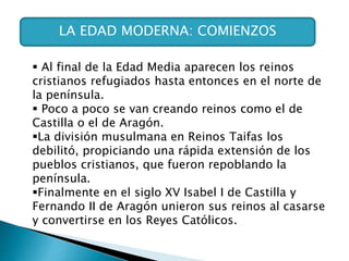 LA EDAD MODERNA: COMIENZOS
 Al final de la Edad Media aparecen los reinos
cristianos refugiados hasta entonces en el norte de
la península.
 Poco a poco se van creando reinos como el de
Castilla o el de Aragón.
La división musulmana en Reinos Taifas los
debilitó, propiciando una rápida extensión de los
pueblos cristianos, que fueron repoblando la
península.
Finalmente en el siglo XV Isabel I de Castilla y
Fernando II de Aragón unieron sus reinos al casarse
y convertirse en los Reyes Católicos.
 