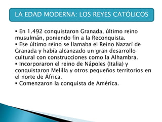 LA EDAD MODERNA: LOS REYES CATÓLICOS
 En 1.492 conquistaron Granada, último reino
musulmán, poniendo fin a la Reconquista.
 Ese último reino se llamaba el Reino Nazarí de
Granada y había alcanzado un gran desarrollo
cultural con construcciones como la Alhambra.
 Incorporaron el reino de Nápoles (Italia) y
conquistaron Melilla y otros pequeños territorios en
el norte de África.
 Comenzaron la conquista de América.
 