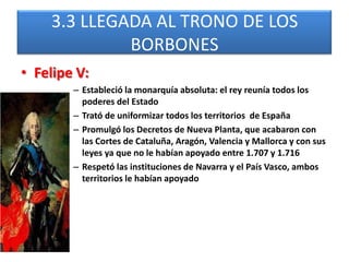 3.3 LLEGADA AL TRONO DE LOS
BORBONES
• Felipe V:
– Estableció la monarquía absoluta: el rey reunía todos los
poderes del Estado
– Trató de uniformizar todos los territorios de España
– Promulgó los Decretos de Nueva Planta, que acabaron con
las Cortes de Cataluña, Aragón, Valencia y Mallorca y con sus
leyes ya que no le habían apoyado entre 1.707 y 1.716
– Respetó las instituciones de Navarra y el País Vasco, ambos
territorios le habían apoyado
 