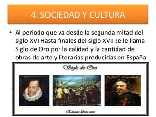4. SOCIEDAD Y CULTURA
• Al periodo que va desde la segunda mitad del
siglo XVI Hasta finales del siglo XVII se le llama
Siglo de Oro por la calidad y la cantidad de
obras de arte y literarias producidas en España
 